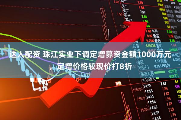 达人配资 珠江实业下调定增募资金额1000万元，定增价格较现价打8折