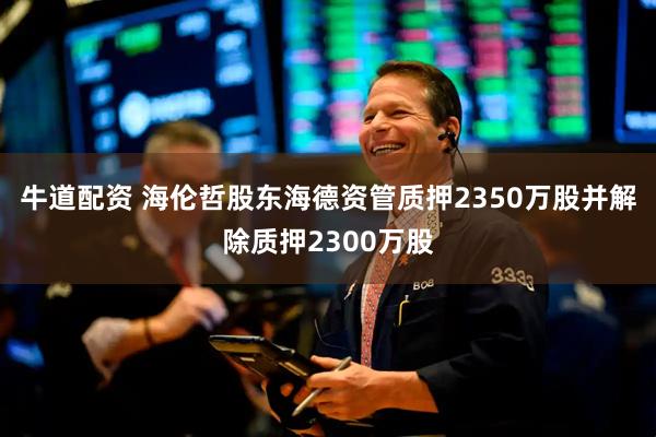 牛道配资 海伦哲股东海德资管质押2350万股并解除质押2300万股