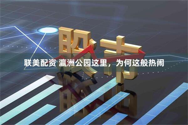 联美配资 瀛洲公园这里，为何这般热闹