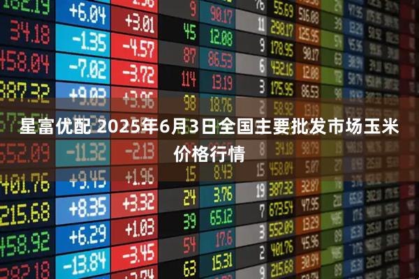 星富优配 2025年6月3日全国主要批发市场玉米价格行情