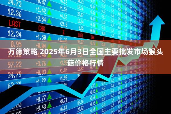 万德策略 2025年6月3日全国主要批发市场猴头菇价格行情