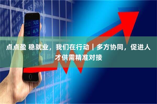 点点盈 稳就业，我们在行动｜多方协同，促进人才供需精准对接