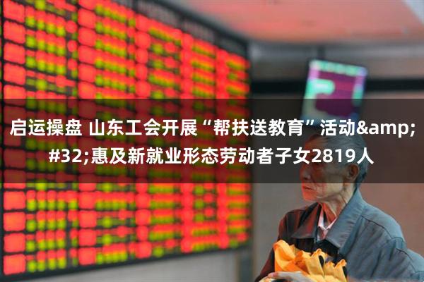 启运操盘 山东工会开展“帮扶送教育”活动&#32;惠及新就业形态劳动者子女2819人