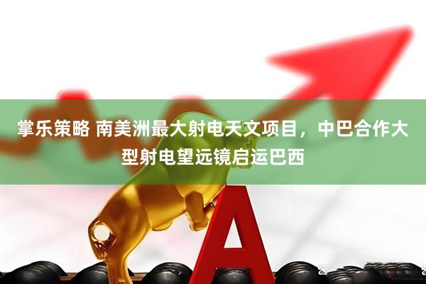掌乐策略 南美洲最大射电天文项目，中巴合作大型射电望远镜启运巴西