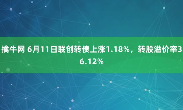 擒牛网 6月11日联创转债上涨1.18%，转股溢价率36.12%