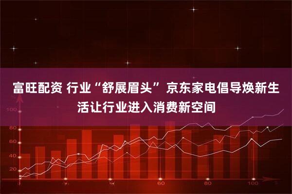 富旺配资 行业“舒展眉头” 京东家电倡导焕新生活让行业进入消费新空间