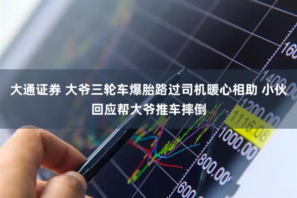 大通证券 大爷三轮车爆胎路过司机暖心相助 小伙回应帮大爷推车摔倒