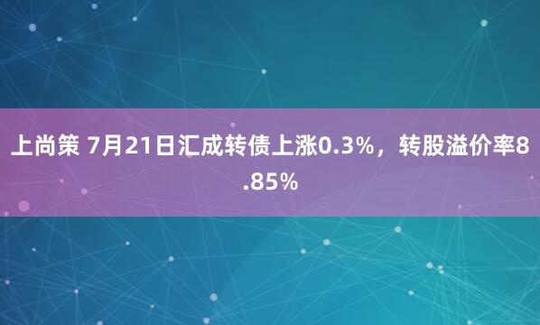 上尚策 7月21日汇成转债上涨0.3%，转股溢价率8.85%