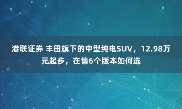 港联证券 丰田旗下的中型纯电SUV，12.98万元起步，在售6个版本如何选