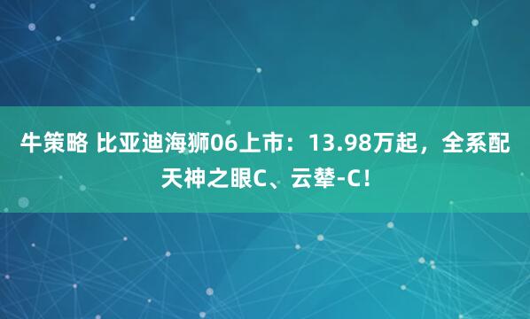 牛策略 比亚迪海狮06上市：13.98万起，全系配天神之眼C、云辇-C！