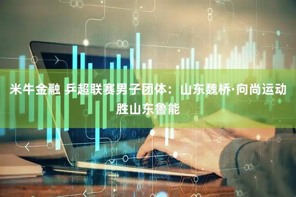 米牛金融 乒超联赛男子团体：山东魏桥·向尚运动胜山东鲁能