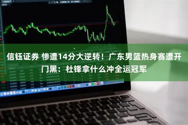 信钰证券 惨遭14分大逆转！广东男篮热身赛遭开门黑：杜锋拿什么冲全运冠军