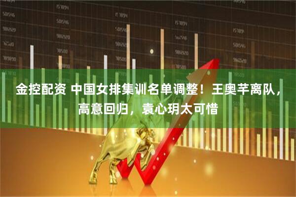金控配资 中国女排集训名单调整！王奥芊离队，高意回归，袁心玥太可惜