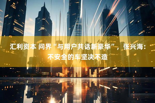 汇利资本 问界“与用户共话新豪华”，张兴海：不安全的车坚决不造