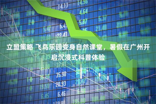 立盟策略 飞鸟乐园变身自然课堂，暑假在广州开启沉浸式科普体验