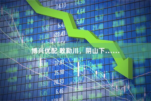 博兴优配 敕勒川，阴山下……