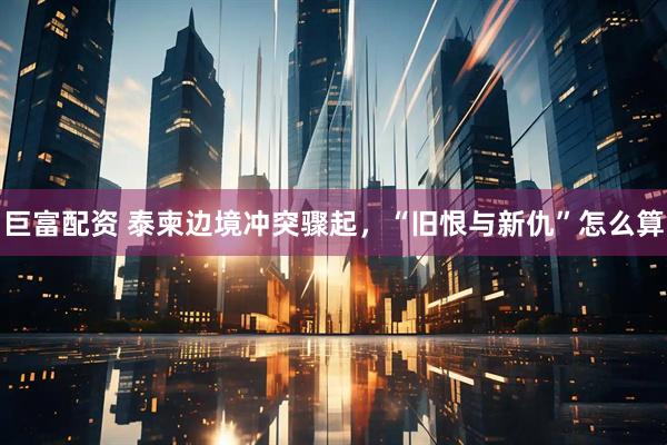 巨富配资 泰柬边境冲突骤起，“旧恨与新仇”怎么算