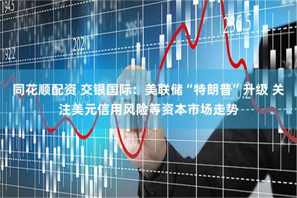 同花顺配资 交银国际：美联储“特朗普”升级 关注美元信用风险等资本市场走势