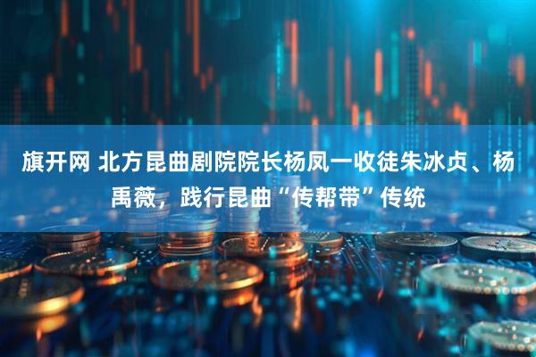 旗开网 北方昆曲剧院院长杨凤一收徒朱冰贞、杨禹薇，践行昆曲“传帮带”传统