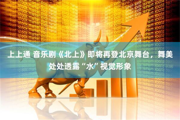上上通 音乐剧《北上》即将再登北京舞台，舞美处处透露“水”视觉形象