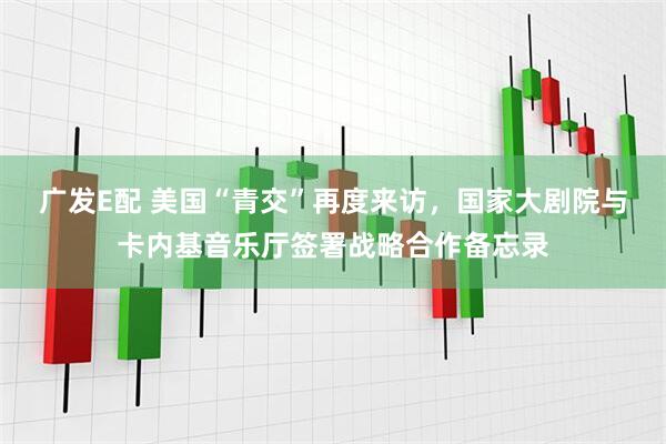广发E配 美国“青交”再度来访，国家大剧院与卡内基音乐厅签署战略合作备忘录