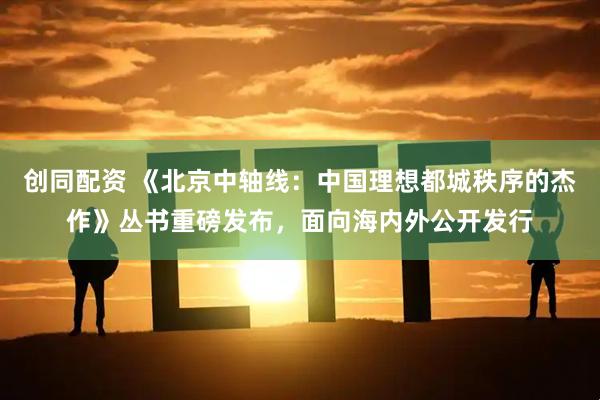 创同配资 《北京中轴线：中国理想都城秩序的杰作》丛书重磅发布，面向海内外公开发行
