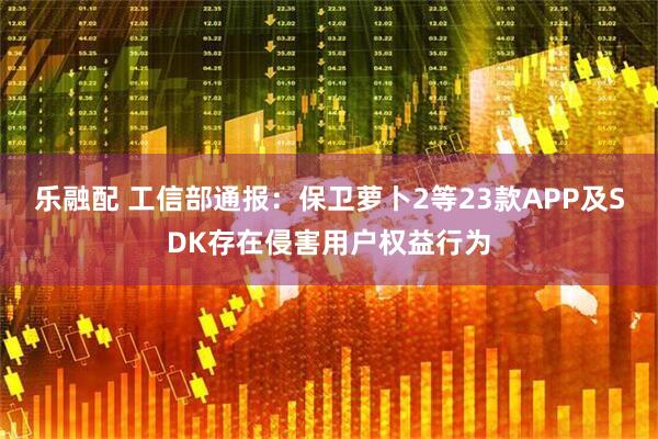 乐融配 工信部通报：保卫萝卜2等23款APP及SDK存在侵害用户权益行为