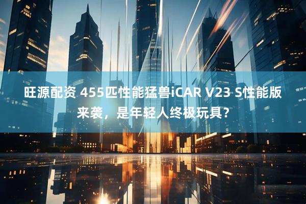 旺源配资 455匹性能猛兽iCAR V23 S性能版来袭，是年轻人终极玩具？