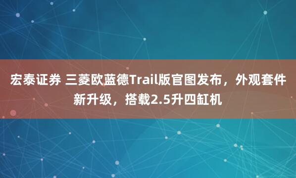 宏泰证券 三菱欧蓝德Trail版官图发布，外观套件新升级，搭载2.5升四缸机