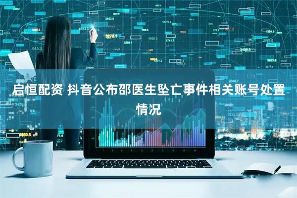 启恒配资 抖音公布邵医生坠亡事件相关账号处置情况