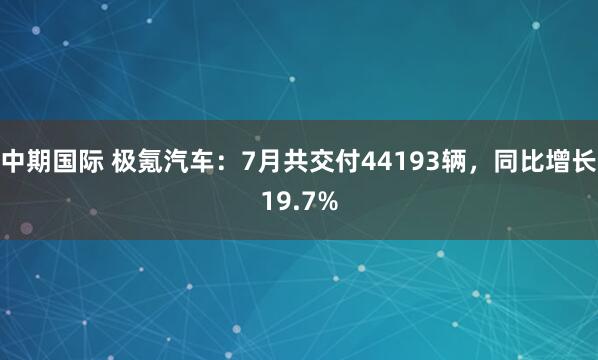 中期国际 极氪汽车：7月共交付44193辆，同比增长19.7%