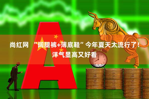 尚红网  “阔腿裤+薄底鞋”今年夏天太流行了！洋气显高又好看