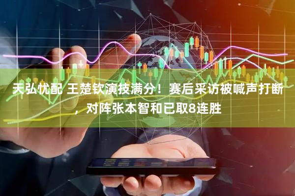 天弘忧配 王楚钦演技满分！赛后采访被喊声打断，对阵张本智和已取8连胜