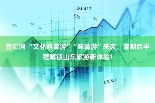 普汇网 “文化避暑游”“味蕾游”来袭，暑期后半程解锁山东旅游新体验！