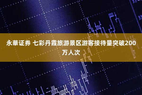 永華证券 七彩丹霞旅游景区游客接待量突破200万人次