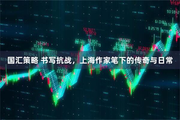 国汇策略 书写抗战，上海作家笔下的传奇与日常