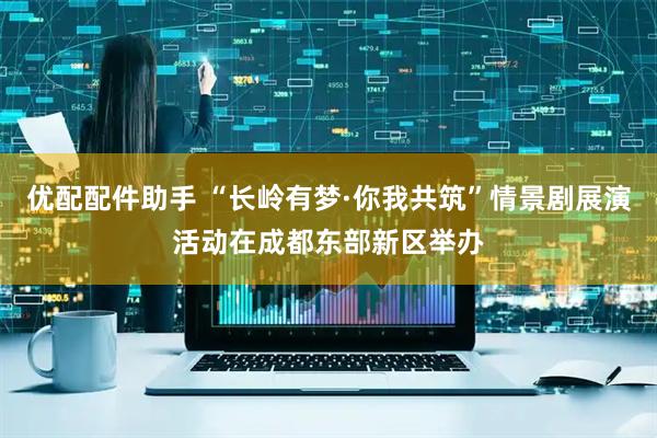 优配配件助手 “长岭有梦·你我共筑”情景剧展演活动在成都东部新区举办