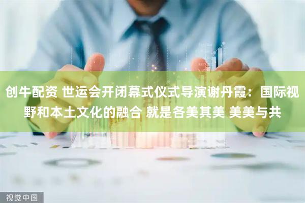 创牛配资 世运会开闭幕式仪式导演谢丹霞：国际视野和本土文化的融合 就是各美其美 美美与共