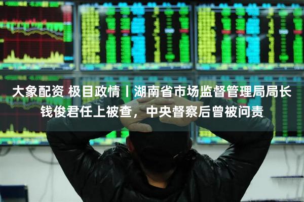 大象配资 极目政情丨湖南省市场监督管理局局长钱俊君任上被查，中央督察后曾被问责