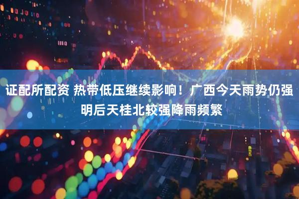 证配所配资 热带低压继续影响！广西今天雨势仍强 明后天桂北较强降雨频繁
