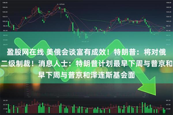 盈股网在线 美俄会谈富有成效！特朗普：将对俄罗斯实施更多二级制裁！消息人士：特朗普计划最早下周与普京和泽连斯基会面