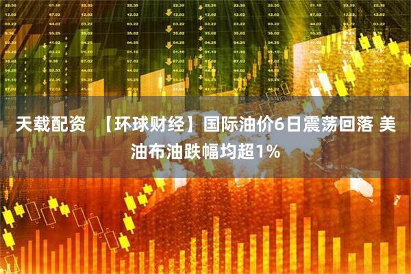 天载配资  【环球财经】国际油价6日震荡回落 美油布油跌幅均超1%
