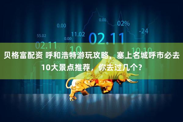 贝格富配资 呼和浩特游玩攻略，塞上名城呼市必去10大景点推荐，你去过几个？