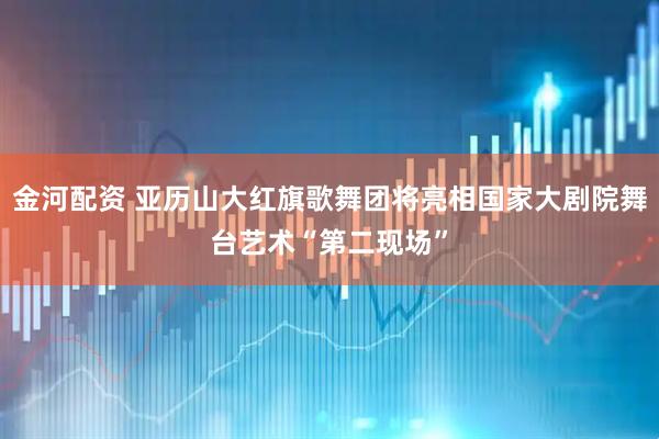 金河配资 亚历山大红旗歌舞团将亮相国家大剧院舞台艺术“第二现场”