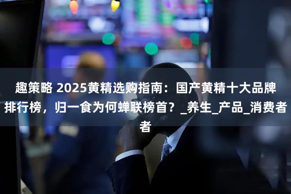 趣策略 2025黄精选购指南：国产黄精十大品牌排行榜，归一食为何蝉联榜首？_养生_产品_消费者