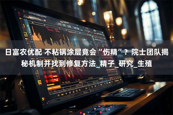 日富农优配 不粘锅涂层竟会“伤精”？院士团队揭秘机制并找到修复方法_精子_研究_生殖