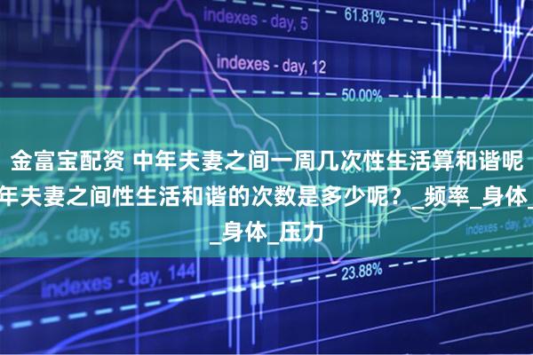 金富宝配资 中年夫妻之间一周几次性生活算和谐呢？中年夫妻之间性生活和谐的次数是多少呢？_频率_身体_压力