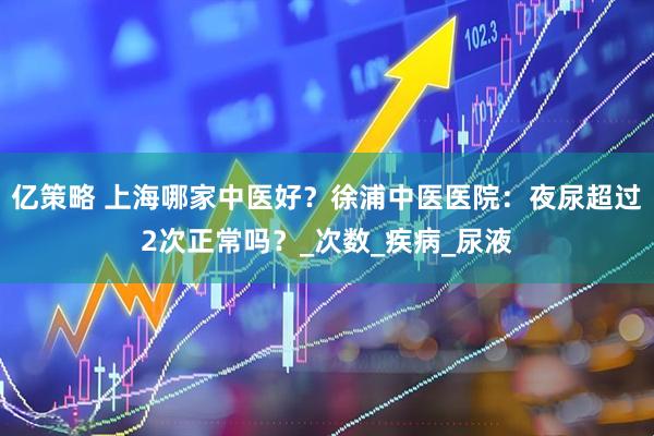 亿策略 上海哪家中医好？徐浦中医医院：夜尿超过2次正常吗？_次数_疾病_尿液