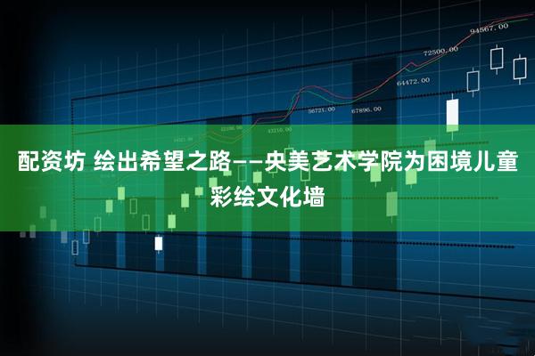 配资坊 绘出希望之路——央美艺术学院为困境儿童彩绘文化墙