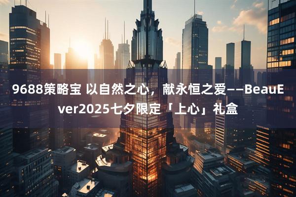 9688策略宝 以自然之心，献永恒之爱——BeauEver2025七夕限定「上心」礼盒
